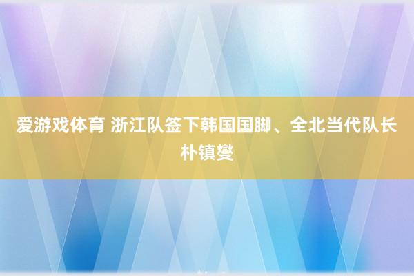 爱游戏体育 浙江队签下韩国国脚、全北当代队长朴镇燮