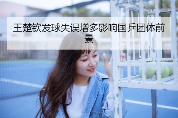 王楚钦发球失误增多影响国乒团体前景